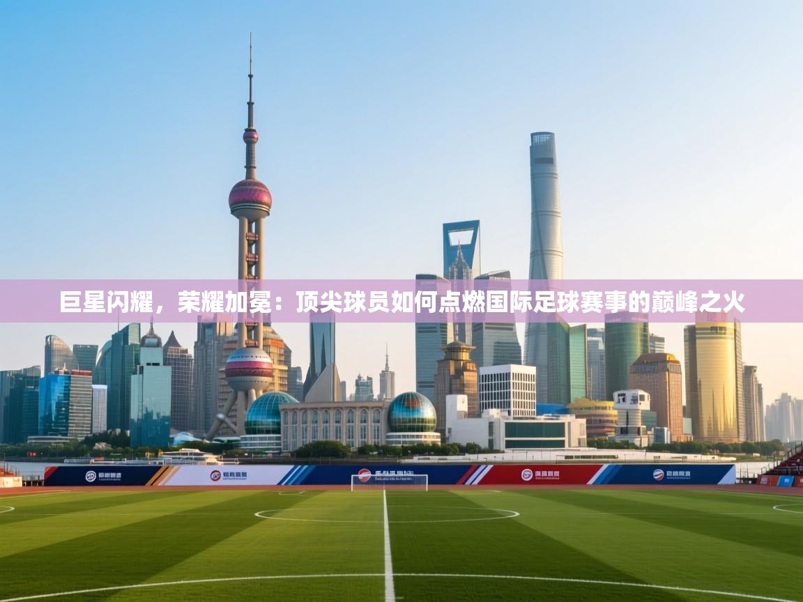 巨星闪耀，荣耀加冕：顶尖球员如何点燃国际足球赛事的巅峰之火